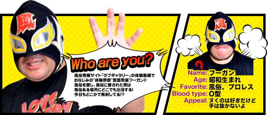 風俗情報サイト「ラブギャラリー」の体験動画でおなじみの”体験野郎”覆面男優フーガン！風俗を愛し、風俗に愛された男は風俗ある場所にどこでも出没する！今日もどこかで発射してる！？フーガン 昭和生まれ 風俗、プロレス ×型 ヌくのは好きだけど 手は抜かないよ(確認)